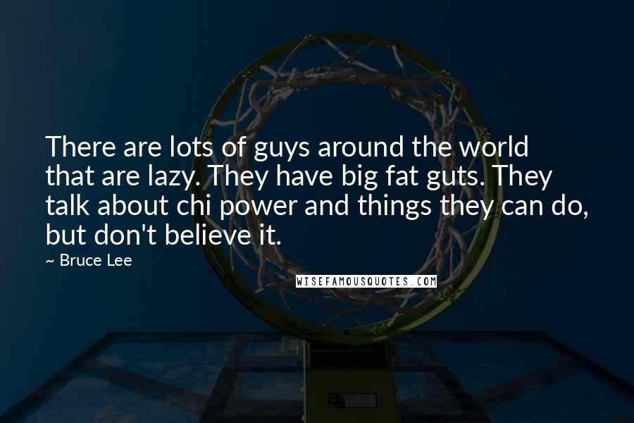 Bruce Lee Quotes: There are lots of guys around the world that are lazy. They have big fat guts. They talk about chi power and things they can do, but don't believe it.