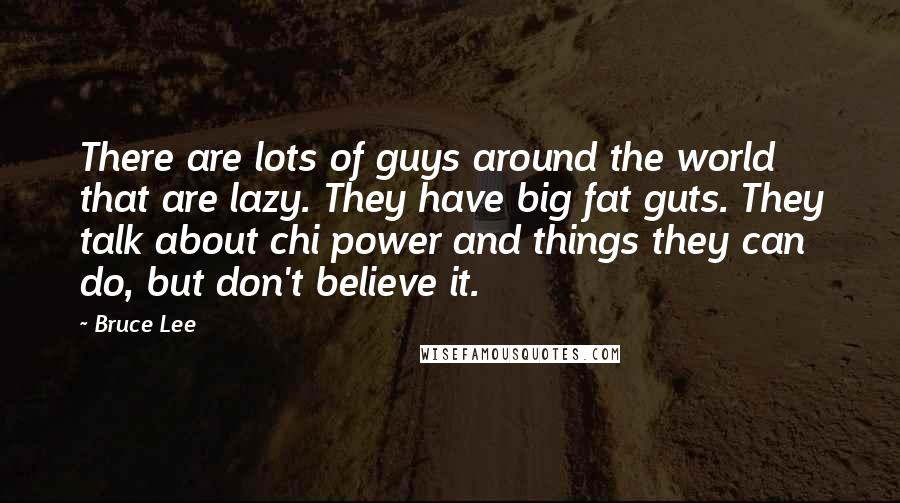 Bruce Lee Quotes: There are lots of guys around the world that are lazy. They have big fat guts. They talk about chi power and things they can do, but don't believe it.