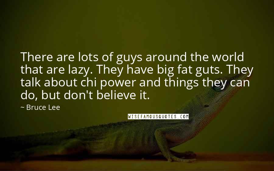 Bruce Lee Quotes: There are lots of guys around the world that are lazy. They have big fat guts. They talk about chi power and things they can do, but don't believe it.