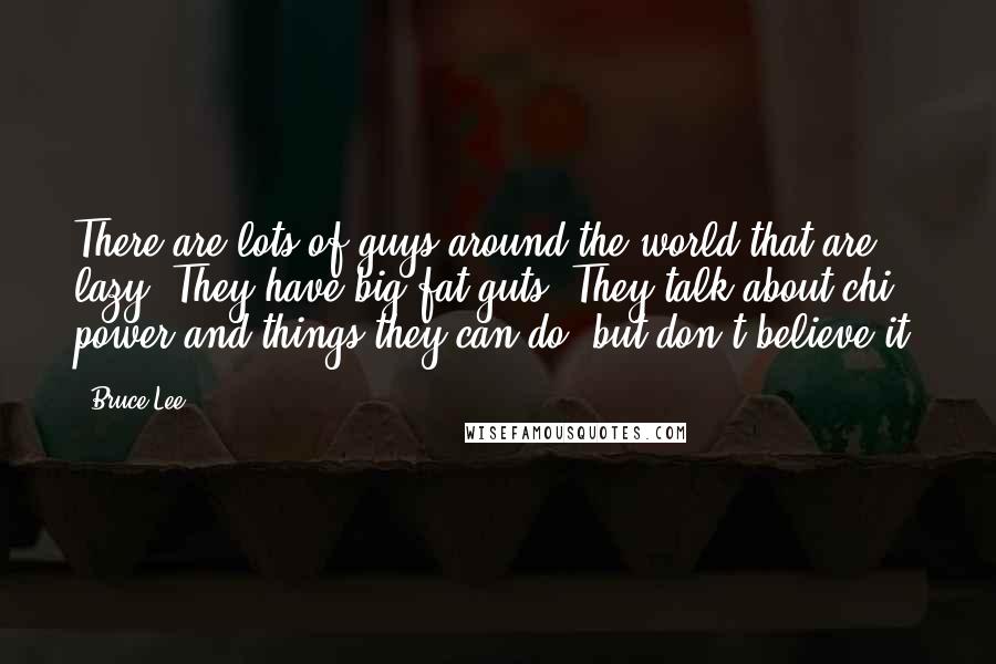 Bruce Lee Quotes: There are lots of guys around the world that are lazy. They have big fat guts. They talk about chi power and things they can do, but don't believe it.