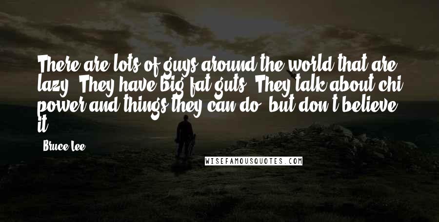 Bruce Lee Quotes: There are lots of guys around the world that are lazy. They have big fat guts. They talk about chi power and things they can do, but don't believe it.