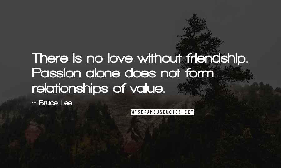 Bruce Lee Quotes: There is no love without friendship. Passion alone does not form relationships of value.