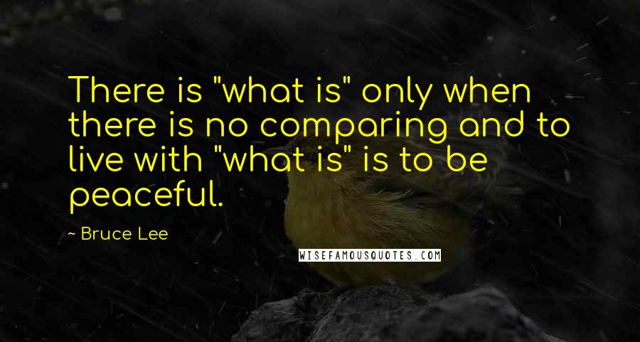 Bruce Lee Quotes: There is "what is" only when there is no comparing and to live with "what is" is to be peaceful.