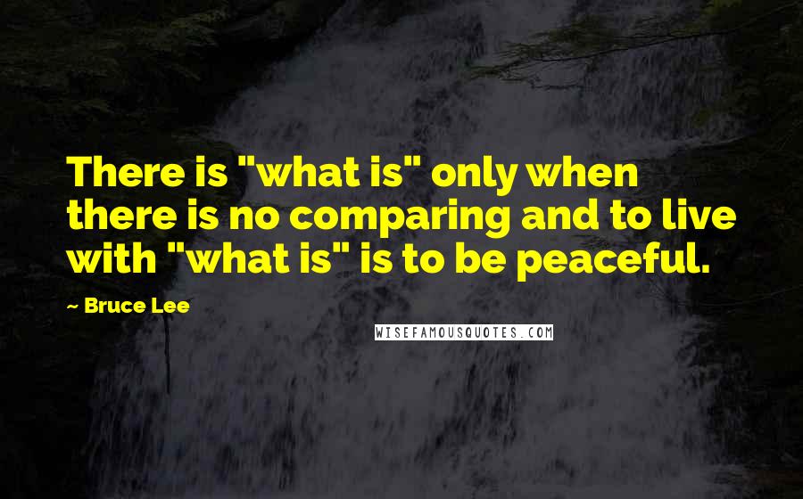 Bruce Lee Quotes: There is "what is" only when there is no comparing and to live with "what is" is to be peaceful.