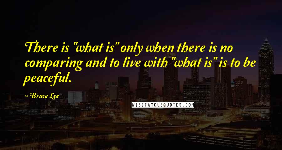 Bruce Lee Quotes: There is "what is" only when there is no comparing and to live with "what is" is to be peaceful.