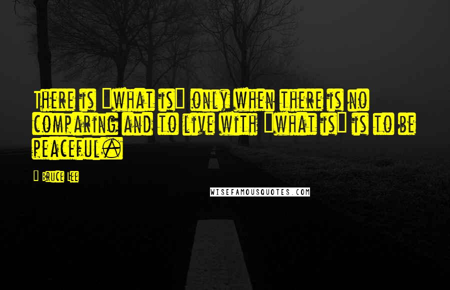 Bruce Lee Quotes: There is "what is" only when there is no comparing and to live with "what is" is to be peaceful.