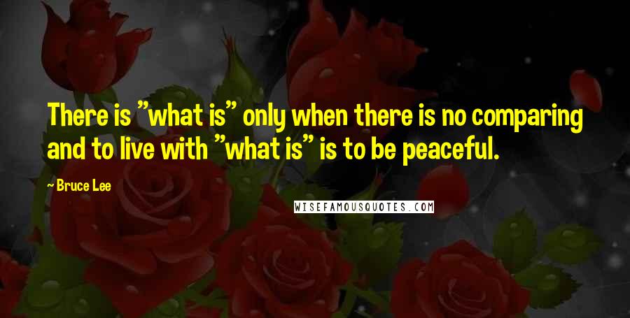 Bruce Lee Quotes: There is "what is" only when there is no comparing and to live with "what is" is to be peaceful.