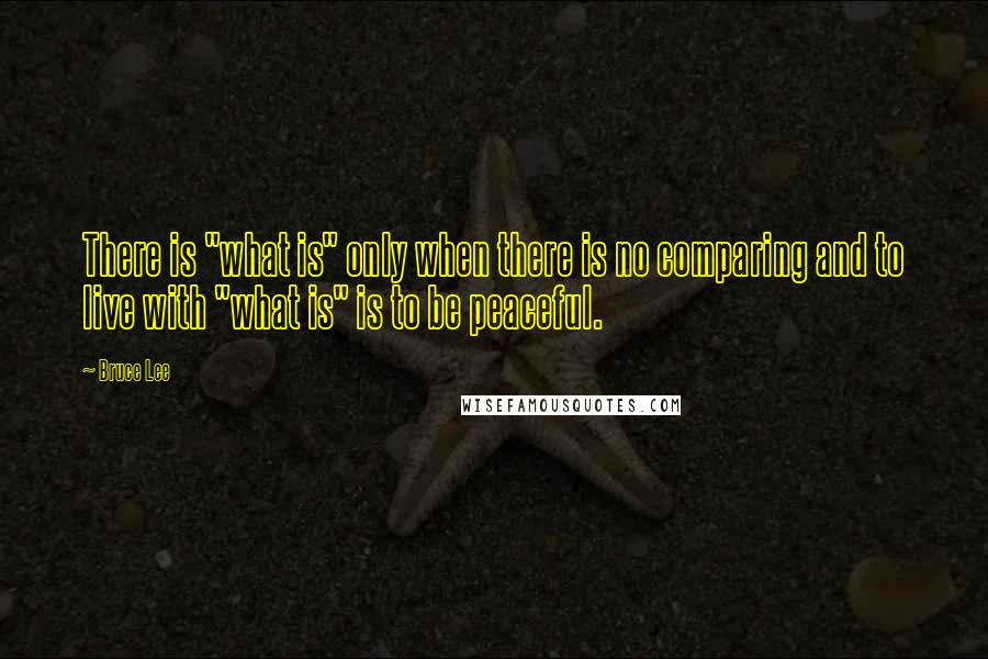 Bruce Lee Quotes: There is "what is" only when there is no comparing and to live with "what is" is to be peaceful.