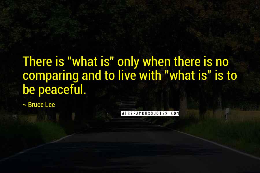 Bruce Lee Quotes: There is "what is" only when there is no comparing and to live with "what is" is to be peaceful.