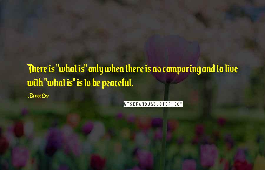 Bruce Lee Quotes: There is "what is" only when there is no comparing and to live with "what is" is to be peaceful.