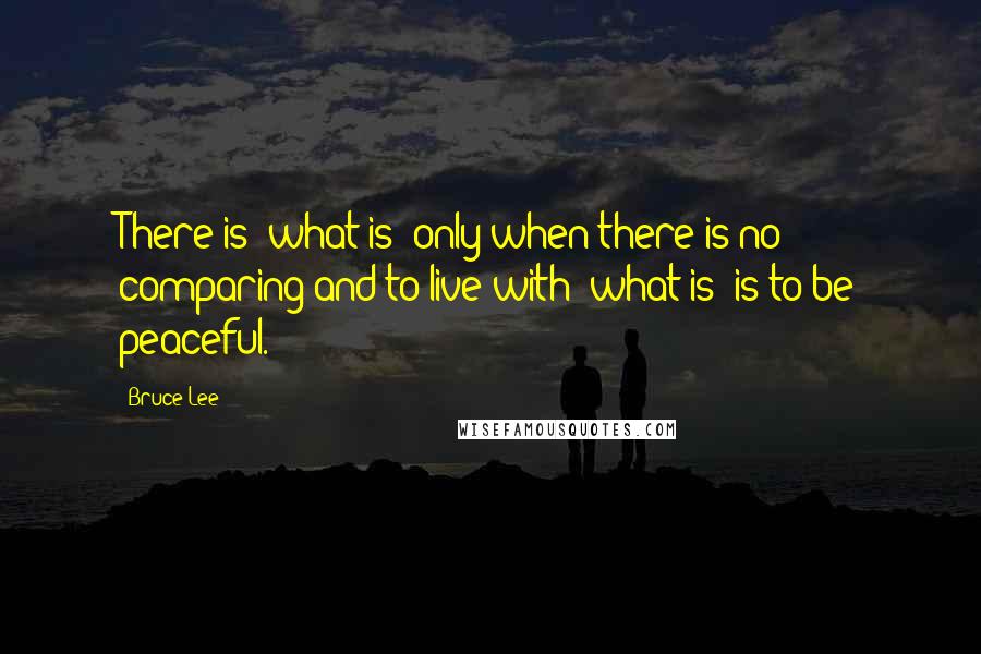 Bruce Lee Quotes: There is "what is" only when there is no comparing and to live with "what is" is to be peaceful.