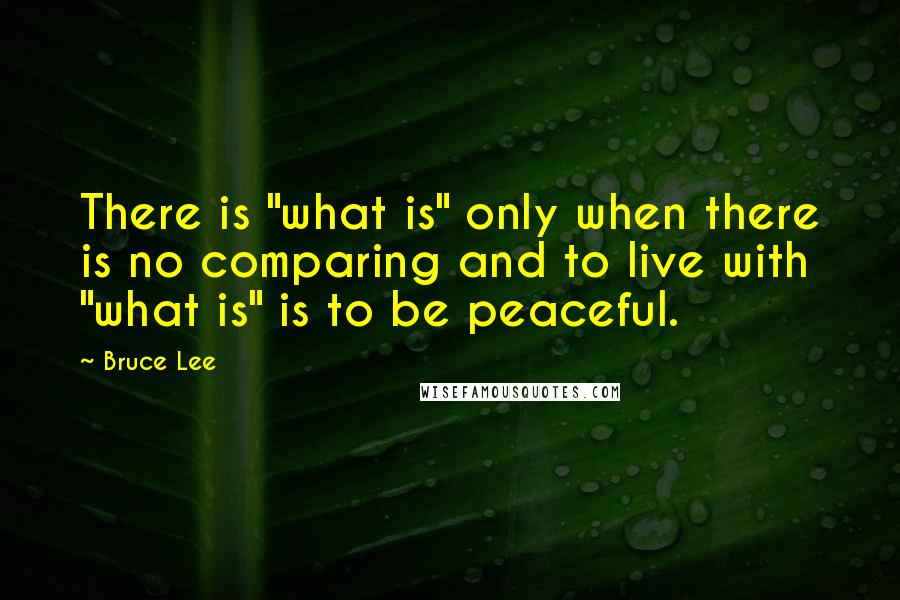 Bruce Lee Quotes: There is "what is" only when there is no comparing and to live with "what is" is to be peaceful.