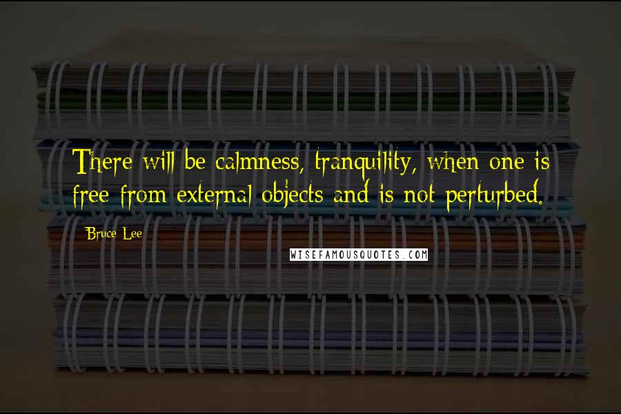 Bruce Lee Quotes: There will be calmness, tranquility, when one is free from external objects and is not perturbed.