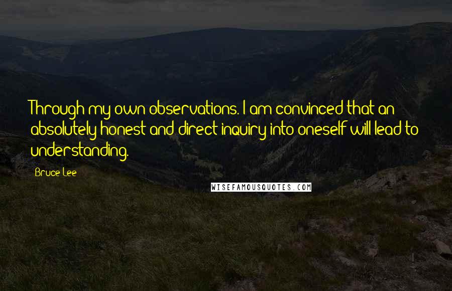 Bruce Lee Quotes: Through my own observations. I am convinced that an absolutely honest and direct inquiry into oneself will lead to understanding.