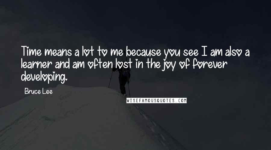 Bruce Lee Quotes: Time means a lot to me because you see I am also a learner and am often lost in the joy of forever developing.