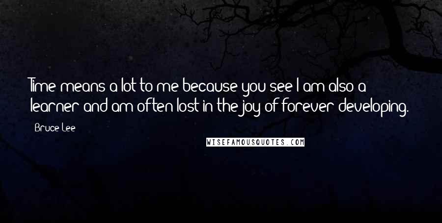 Bruce Lee Quotes: Time means a lot to me because you see I am also a learner and am often lost in the joy of forever developing.