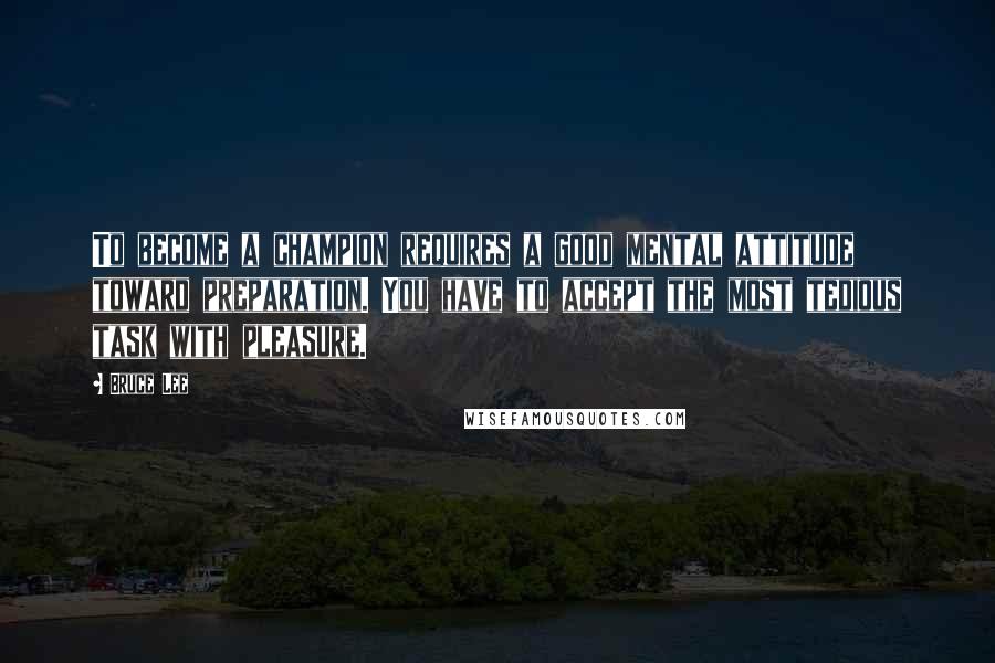 Bruce Lee Quotes: To become a champion requires a good mental attitude toward preparation. You have to accept the most tedious task with pleasure.