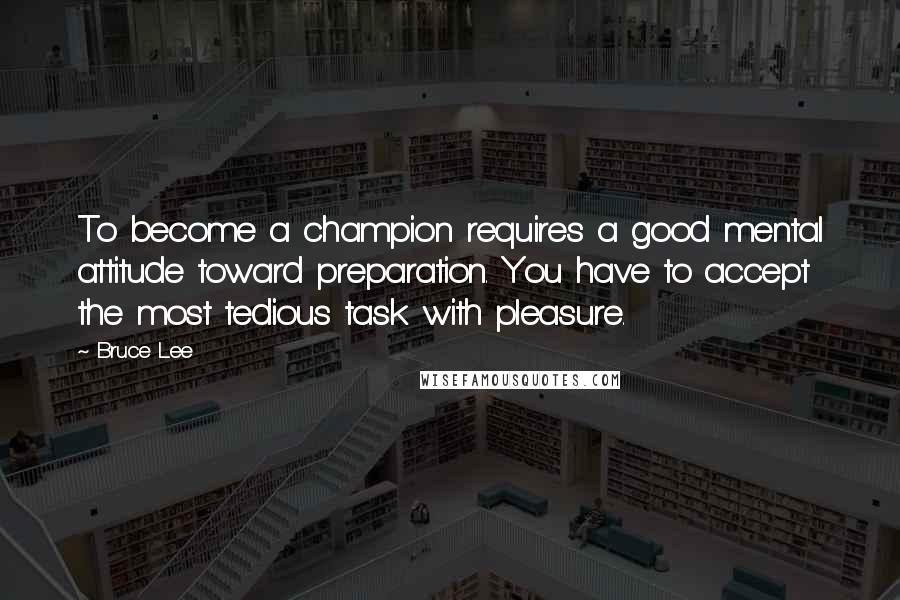 Bruce Lee Quotes: To become a champion requires a good mental attitude toward preparation. You have to accept the most tedious task with pleasure.