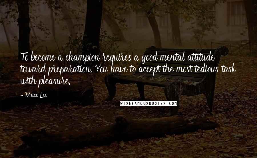 Bruce Lee Quotes: To become a champion requires a good mental attitude toward preparation. You have to accept the most tedious task with pleasure.