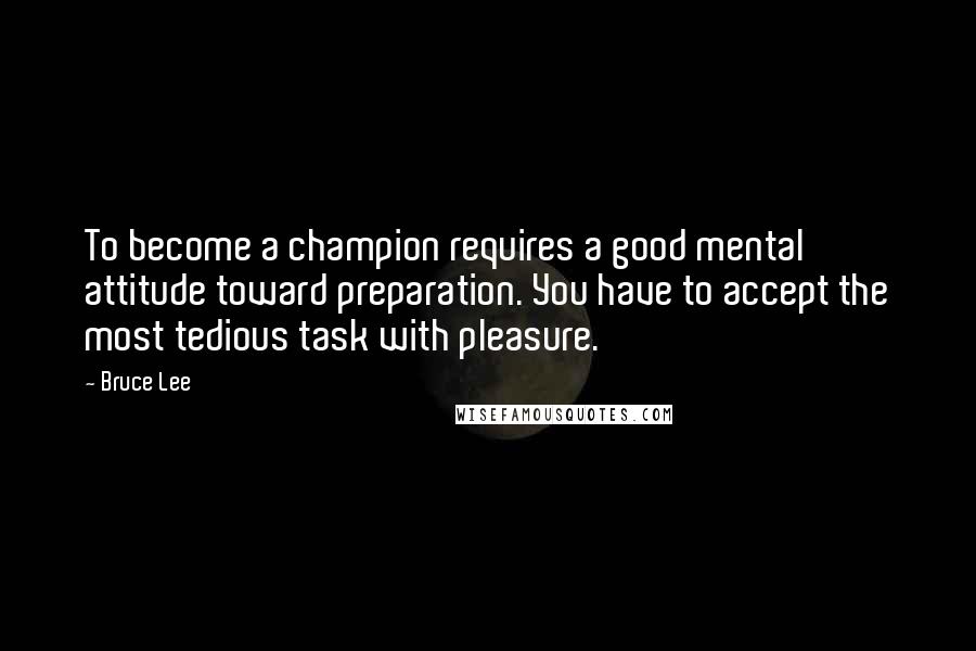 Bruce Lee Quotes: To become a champion requires a good mental attitude toward preparation. You have to accept the most tedious task with pleasure.