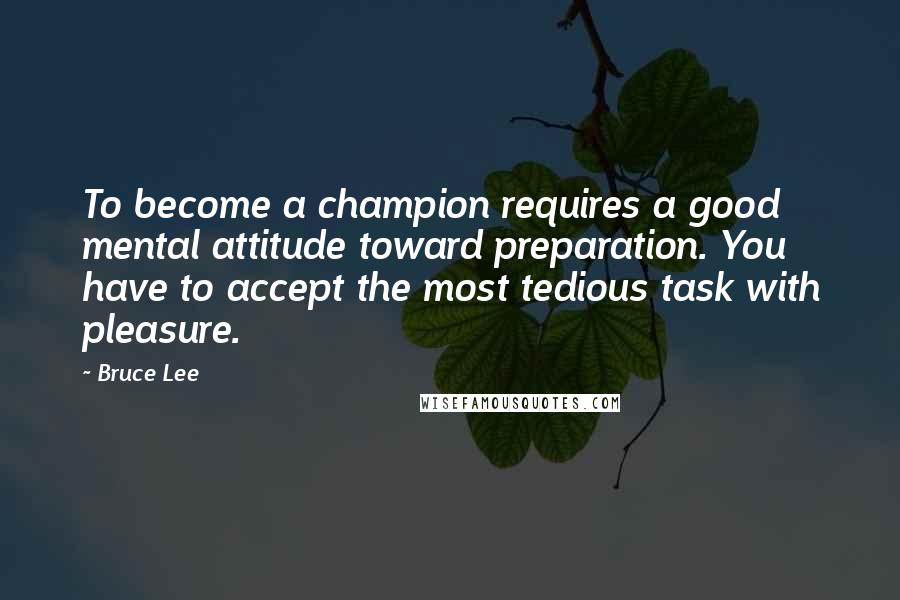 Bruce Lee Quotes: To become a champion requires a good mental attitude toward preparation. You have to accept the most tedious task with pleasure.