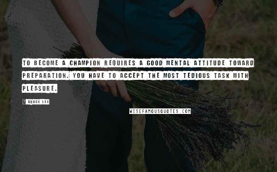 Bruce Lee Quotes: To become a champion requires a good mental attitude toward preparation. You have to accept the most tedious task with pleasure.