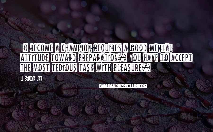 Bruce Lee Quotes: To become a champion requires a good mental attitude toward preparation. You have to accept the most tedious task with pleasure.