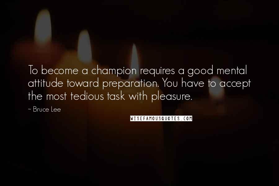 Bruce Lee Quotes: To become a champion requires a good mental attitude toward preparation. You have to accept the most tedious task with pleasure.