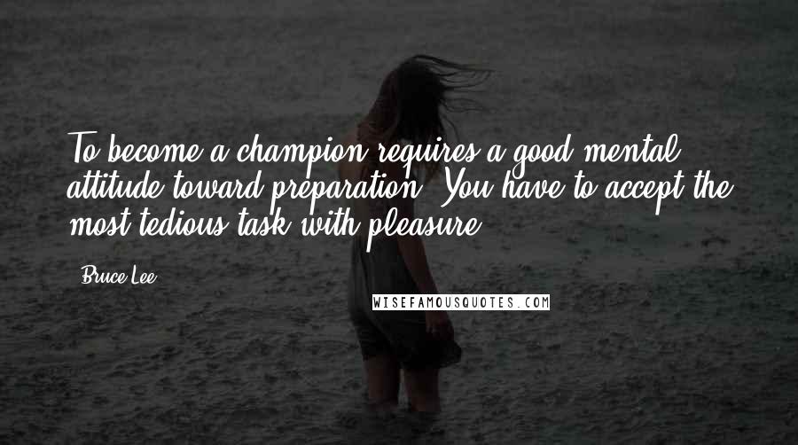 Bruce Lee Quotes: To become a champion requires a good mental attitude toward preparation. You have to accept the most tedious task with pleasure.