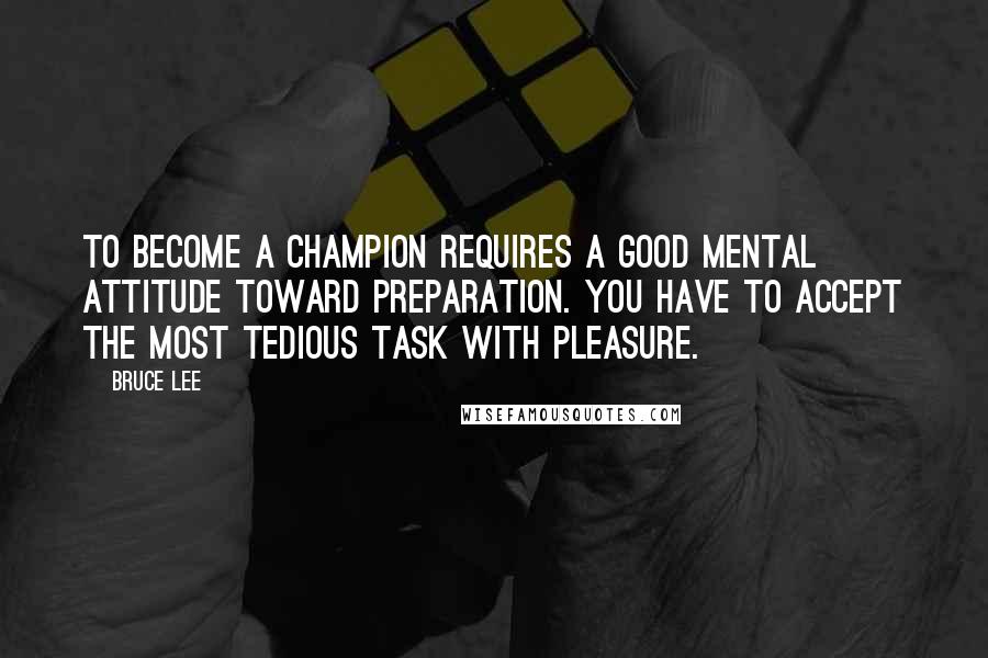 Bruce Lee Quotes: To become a champion requires a good mental attitude toward preparation. You have to accept the most tedious task with pleasure.