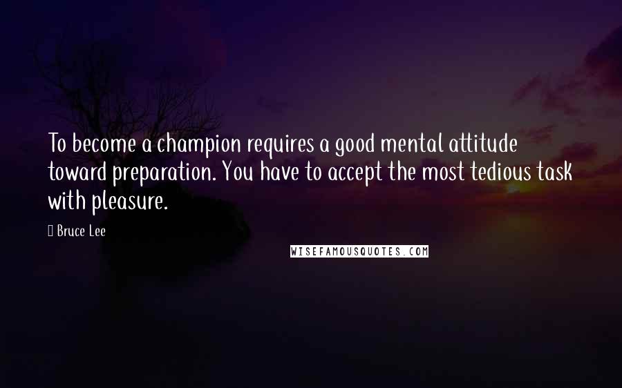 Bruce Lee Quotes: To become a champion requires a good mental attitude toward preparation. You have to accept the most tedious task with pleasure.