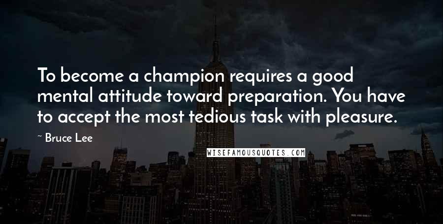 Bruce Lee Quotes: To become a champion requires a good mental attitude toward preparation. You have to accept the most tedious task with pleasure.