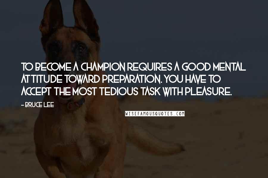 Bruce Lee Quotes: To become a champion requires a good mental attitude toward preparation. You have to accept the most tedious task with pleasure.