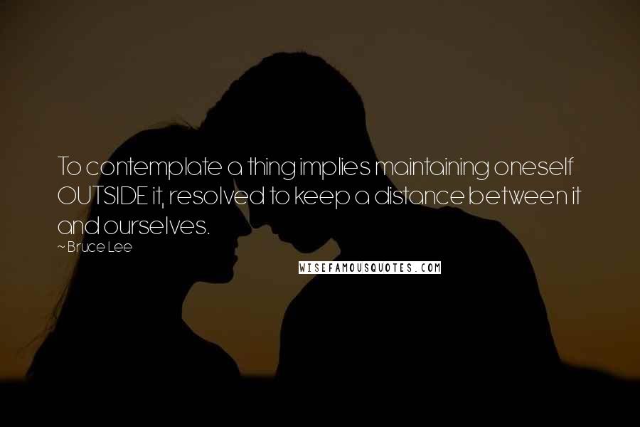 Bruce Lee Quotes: To contemplate a thing implies maintaining oneself OUTSIDE it, resolved to keep a distance between it and ourselves.