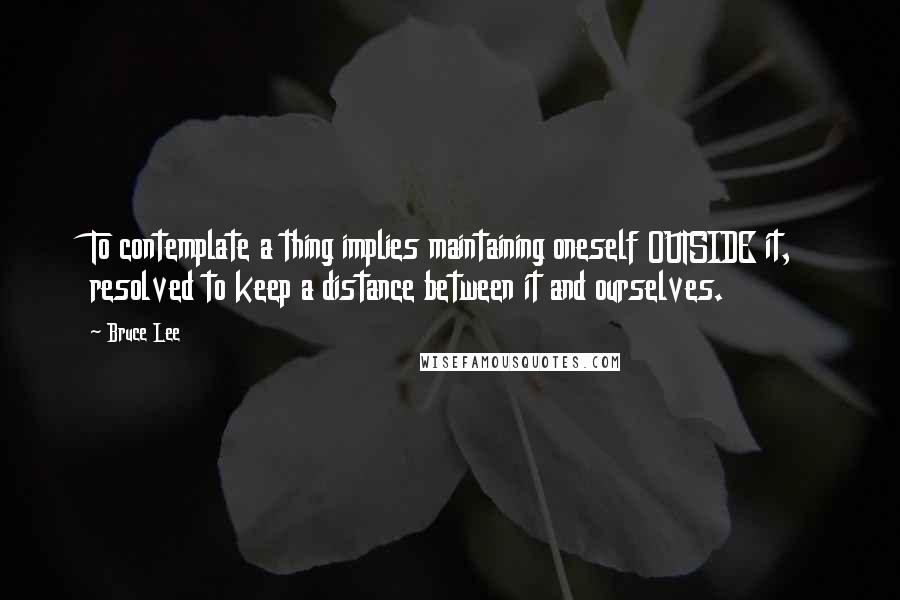 Bruce Lee Quotes: To contemplate a thing implies maintaining oneself OUTSIDE it, resolved to keep a distance between it and ourselves.