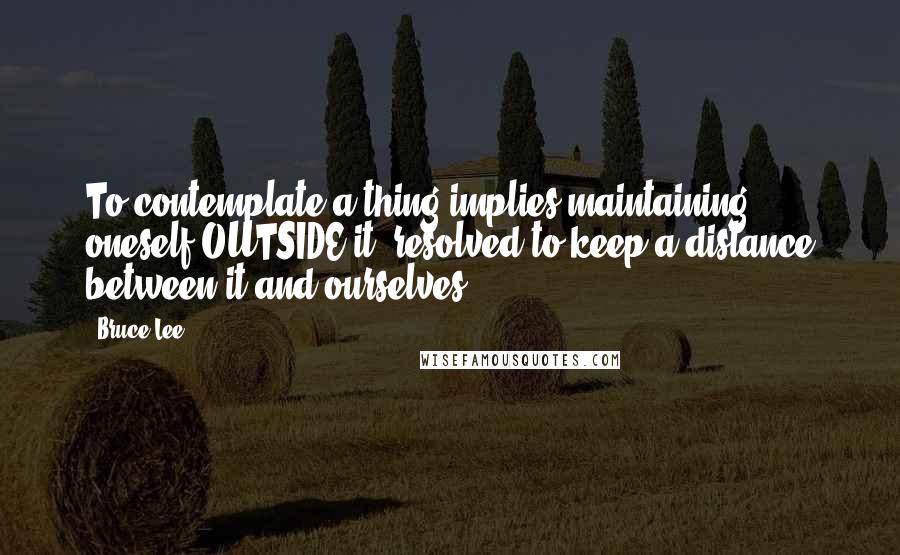 Bruce Lee Quotes: To contemplate a thing implies maintaining oneself OUTSIDE it, resolved to keep a distance between it and ourselves.
