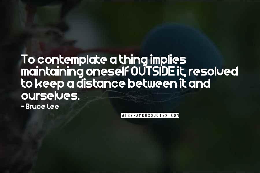 Bruce Lee Quotes: To contemplate a thing implies maintaining oneself OUTSIDE it, resolved to keep a distance between it and ourselves.