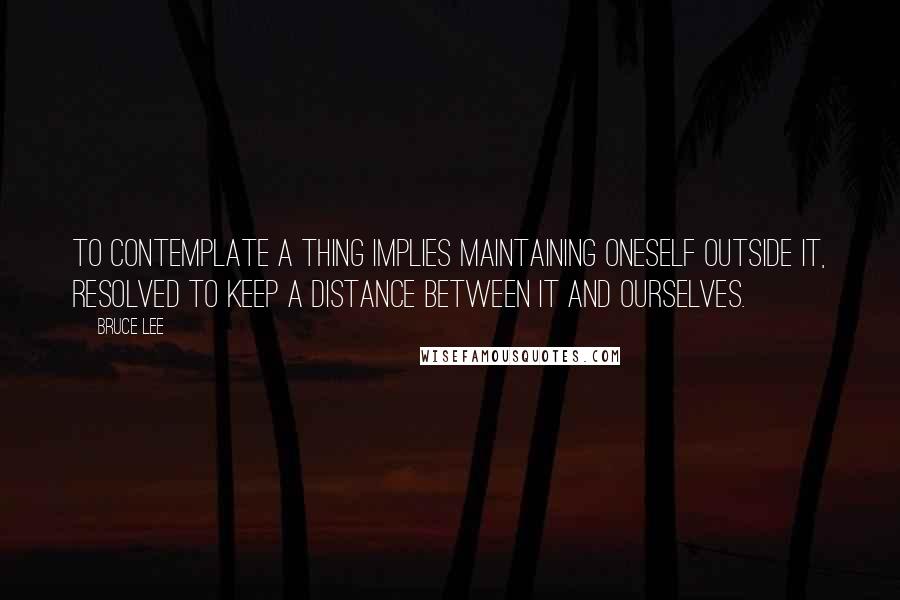 Bruce Lee Quotes: To contemplate a thing implies maintaining oneself OUTSIDE it, resolved to keep a distance between it and ourselves.