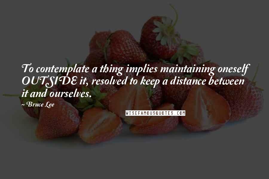 Bruce Lee Quotes: To contemplate a thing implies maintaining oneself OUTSIDE it, resolved to keep a distance between it and ourselves.