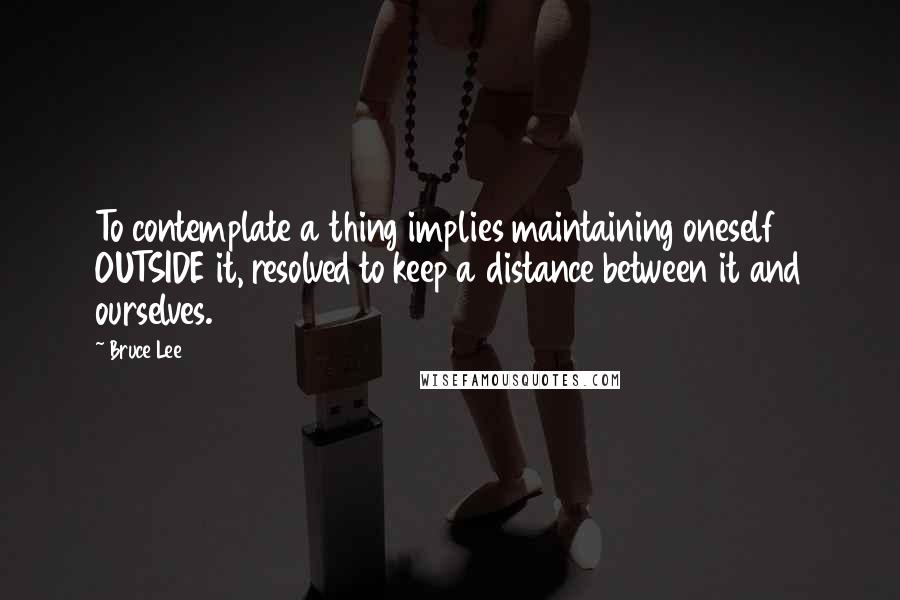 Bruce Lee Quotes: To contemplate a thing implies maintaining oneself OUTSIDE it, resolved to keep a distance between it and ourselves.