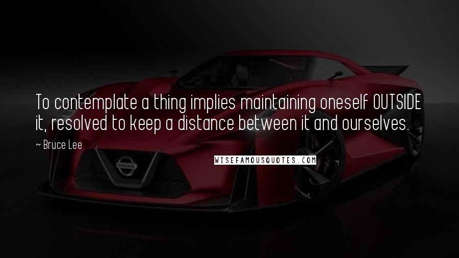 Bruce Lee Quotes: To contemplate a thing implies maintaining oneself OUTSIDE it, resolved to keep a distance between it and ourselves.