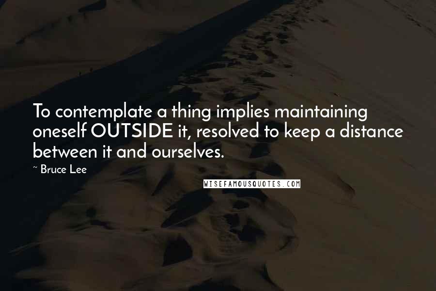 Bruce Lee Quotes: To contemplate a thing implies maintaining oneself OUTSIDE it, resolved to keep a distance between it and ourselves.