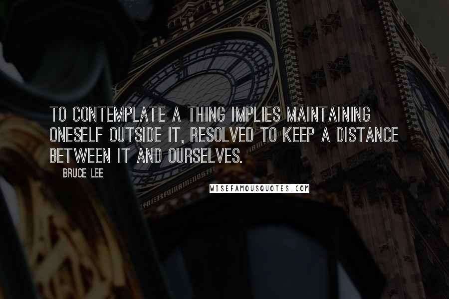 Bruce Lee Quotes: To contemplate a thing implies maintaining oneself OUTSIDE it, resolved to keep a distance between it and ourselves.