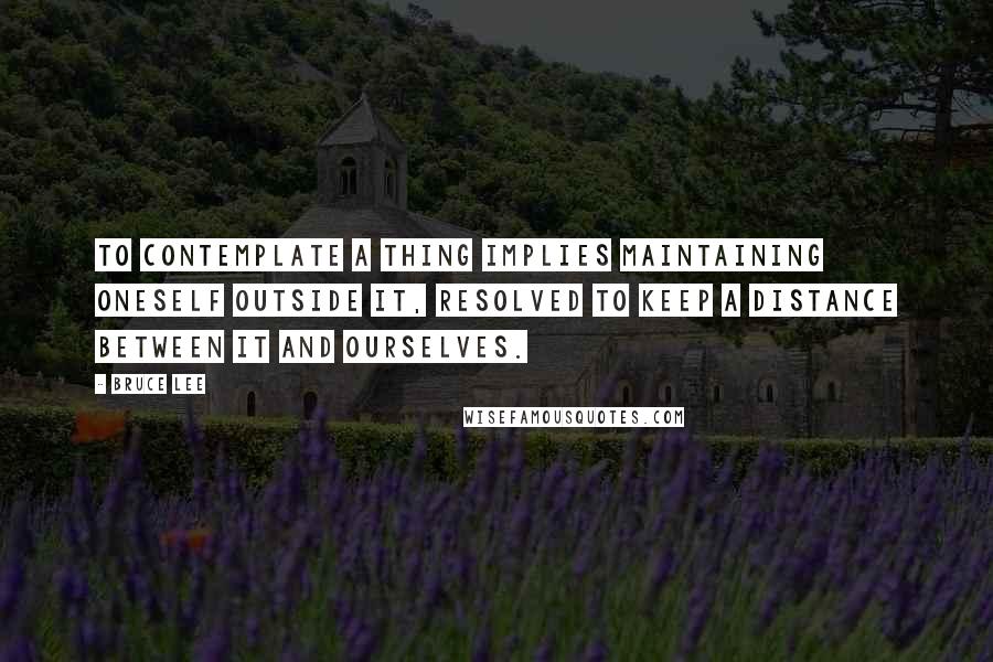 Bruce Lee Quotes: To contemplate a thing implies maintaining oneself OUTSIDE it, resolved to keep a distance between it and ourselves.