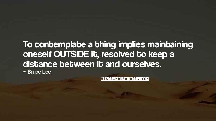 Bruce Lee Quotes: To contemplate a thing implies maintaining oneself OUTSIDE it, resolved to keep a distance between it and ourselves.