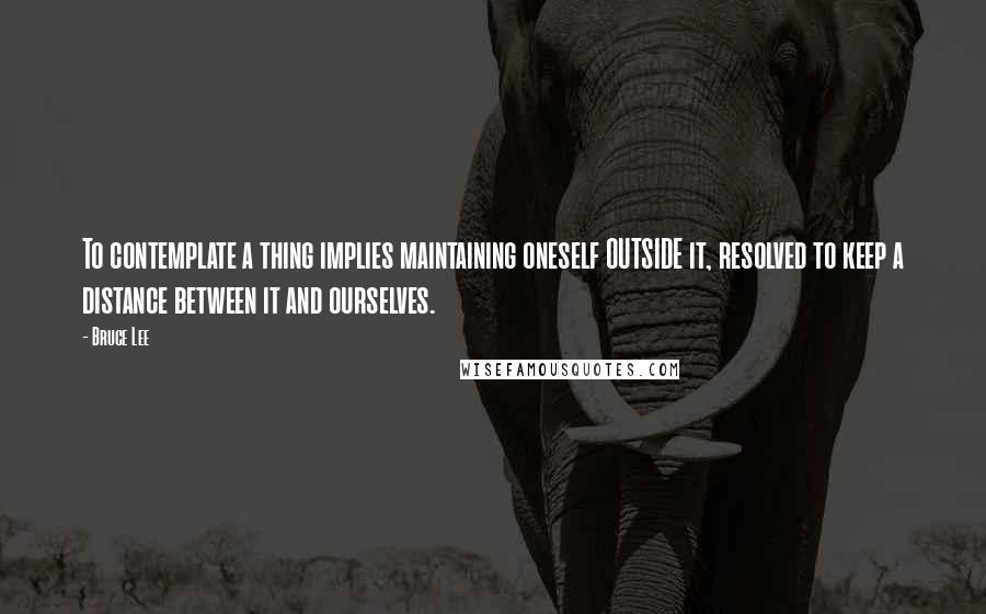 Bruce Lee Quotes: To contemplate a thing implies maintaining oneself OUTSIDE it, resolved to keep a distance between it and ourselves.