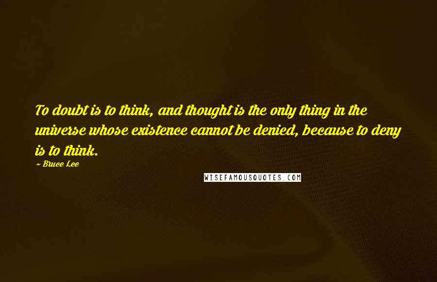 Bruce Lee Quotes: To doubt is to think, and thought is the only thing in the universe whose existence cannot be denied, because to deny is to think.