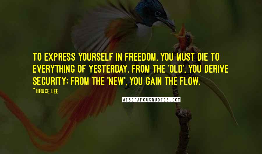 Bruce Lee Quotes: To express yourself in freedom, you must die to everything of yesterday. From the 'old', you derive security; from the 'new', you gain the flow.
