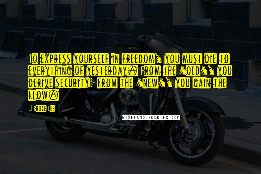 Bruce Lee Quotes: To express yourself in freedom, you must die to everything of yesterday. From the 'old', you derive security; from the 'new', you gain the flow.