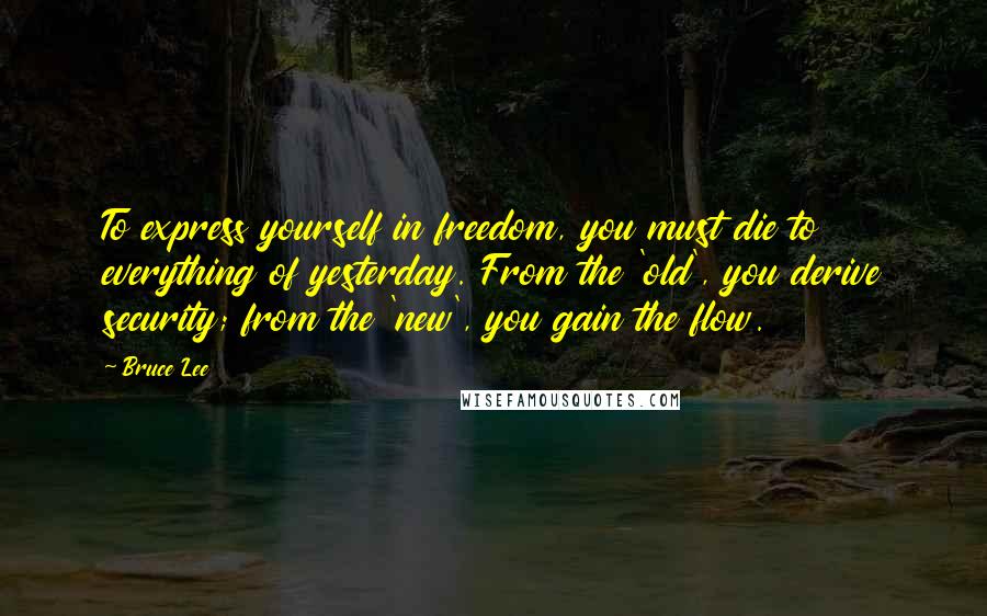 Bruce Lee Quotes: To express yourself in freedom, you must die to everything of yesterday. From the 'old', you derive security; from the 'new', you gain the flow.